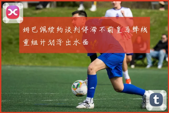 姆巴佩续约谈判停滞不前皇马锋线重组计划浮出水面